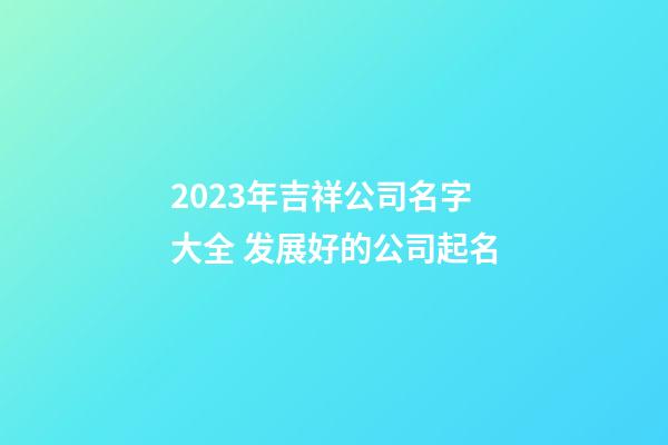 2023年吉祥公司名字大全 发展好的公司起名